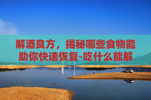 解酒良方，揭秘哪些食物能助你快速恢复-吃什么能解酒?