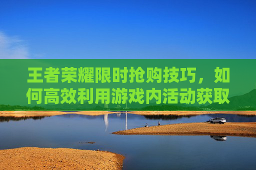 王者荣耀限时抢购技巧，如何高效利用游戏内活动获取稀有物品-王者荣耀限时点券怎么买划算