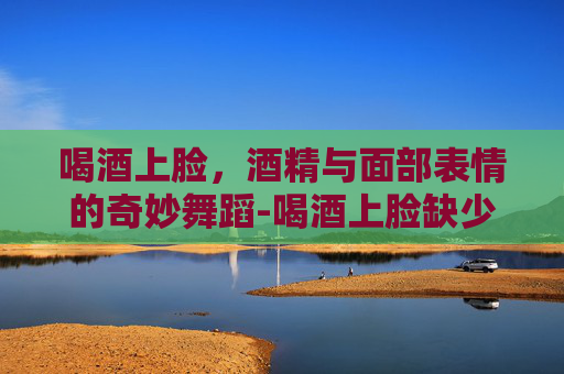 喝酒上脸，酒精与面部表情的奇妙舞蹈-喝酒上脸缺少哪种酶