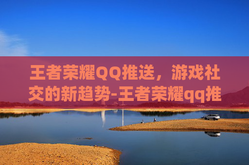 王者荣耀QQ推送，游戏社交的新趋势-王者荣耀qq推送怎么关闭