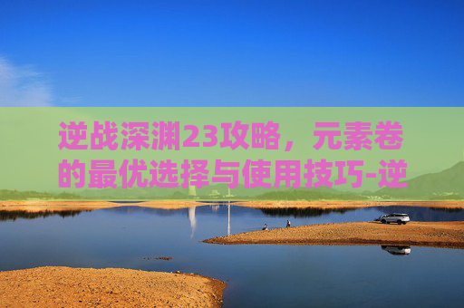逆战深渊23攻略，元素卷的最优选择与使用技巧-逆战深渊27关打不出伤害