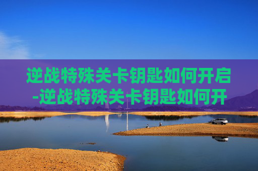 逆战特殊关卡钥匙如何开启-逆战特殊关卡钥匙如何开启的