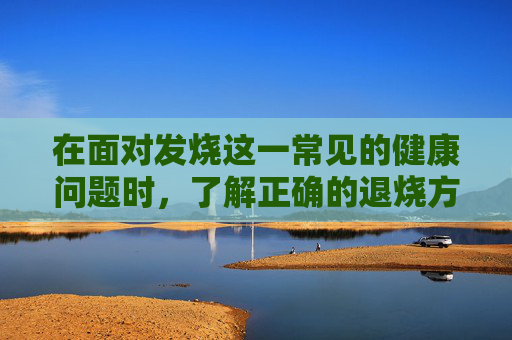 在面对发烧这一常见的健康问题时，了解正确的退烧方法对于缓解症状和促进康复至关重要。本文将为您提供一些有效的退烧策略，帮助您在家中安全地处理发烧状况。-如何退烧最快儿童