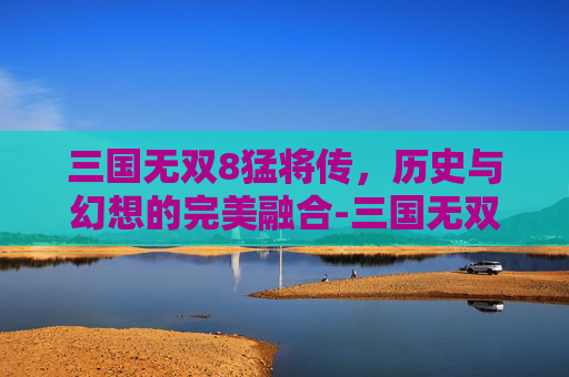 三国无双8猛将传，历史与幻想的完美融合-三国无双8猛将传攻略