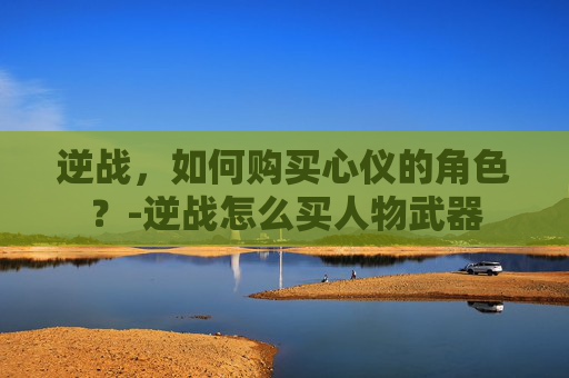 逆战，如何购买心仪的角色？-逆战怎么买人物武器