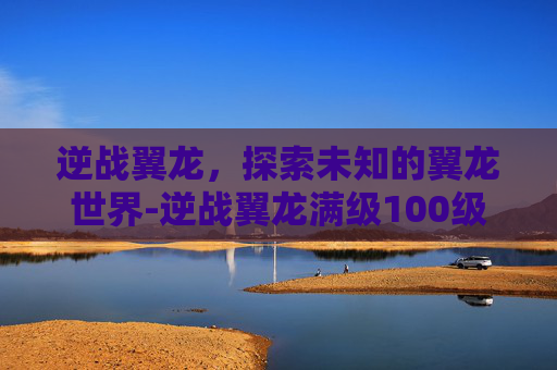 逆战翼龙，探索未知的翼龙世界-逆战翼龙满级100级有吗