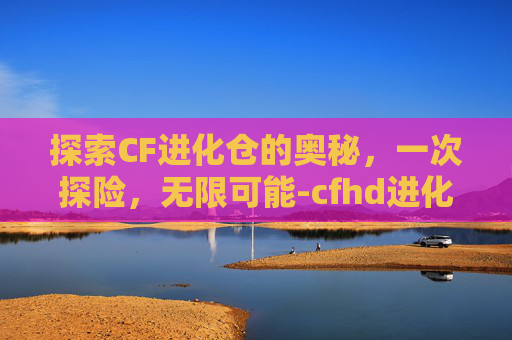 探索CF进化仓的奥秘，一次探险，无限可能-cfhd进化舱