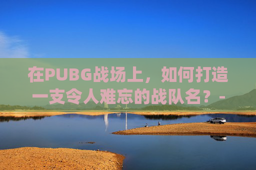在PUBG战场上，如何打造一支令人难忘的战队名？-pubg战队名字大全要霸气