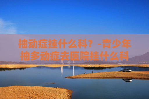 抽动症挂什么科？-青少年抽多动症去医院挂什么科