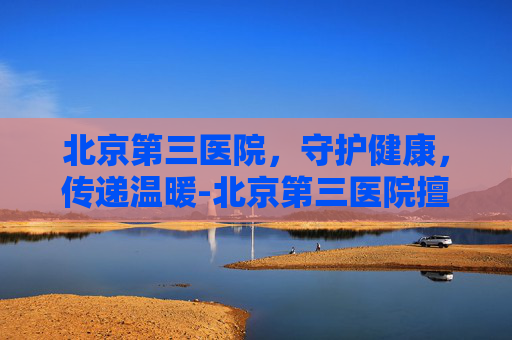 北京第三医院，守护健康，传递温暖-北京第三医院擅长什么