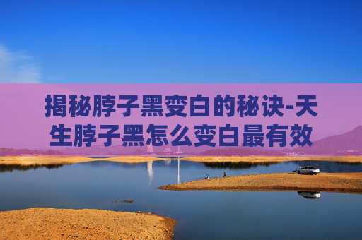 揭秘脖子黑变白的秘诀-天生脖子黑怎么变白最有效