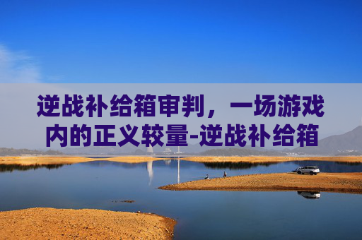 逆战补给箱审判，一场游戏内的正义较量-逆战补给箱永久几率