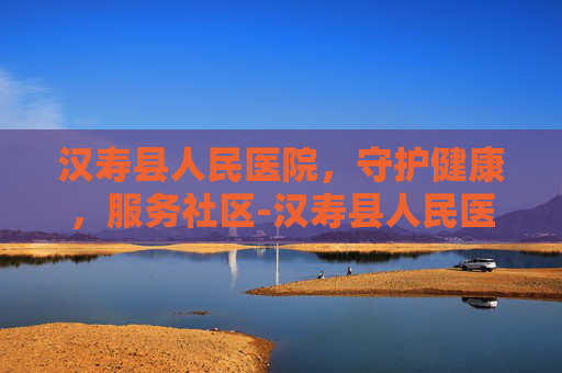 汉寿县人民医院，守护健康，服务社区-汉寿县人民医院电话