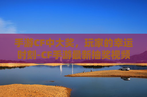 手游CF中大奖，玩家的幸运时刻-CF手游最新抽奖视频