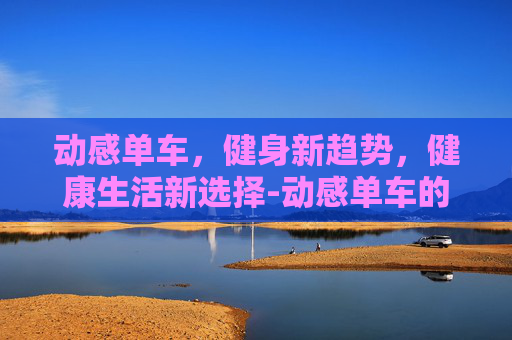 动感单车，健身新趋势，健康生活新选择-动感单车的作用和好处与坏处