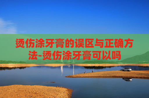 烫伤涂牙膏的误区与正确方法-烫伤涂牙膏可以吗
