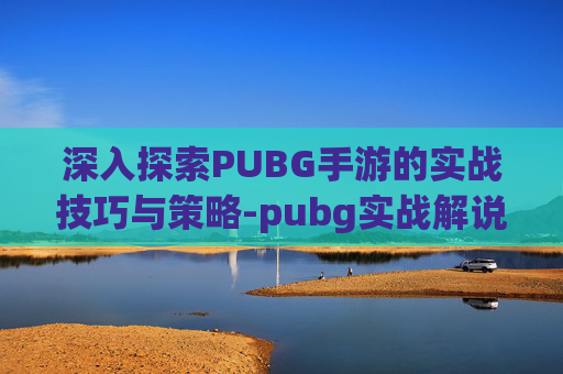 深入探索PUBG手游的实战技巧与策略-pubg实战解说hb
