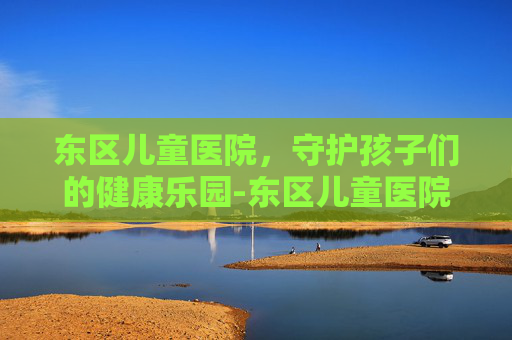 东区儿童医院，守护孩子们的健康乐园-东区儿童医院地址