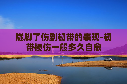 崴脚了伤到韧带的表现-韧带损伤一般多久自愈