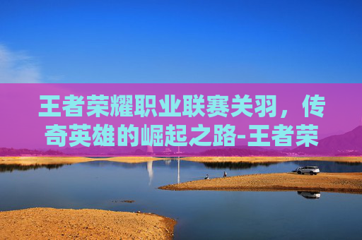 王者荣耀职业联赛关羽，传奇英雄的崛起之路-王者荣耀职业联赛关羽出装