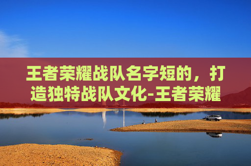 王者荣耀战队名字短的，打造独特战队文化-王者荣耀战队名字短的怎么取