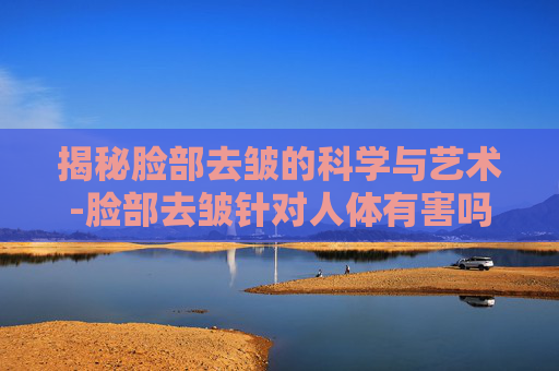 揭秘脸部去皱的科学与艺术-脸部去皱针对人体有害吗
