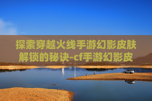探索穿越火线手游幻影皮肤解锁的秘诀-cf手游幻影皮肤多少级可以用