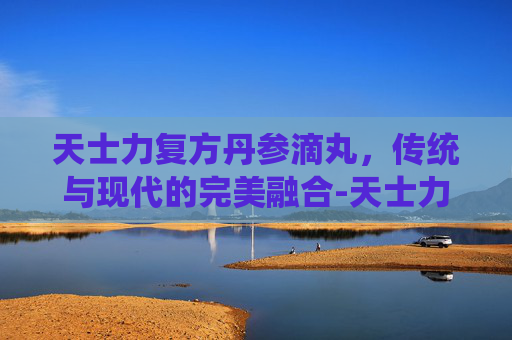 天士力复方丹参滴丸，传统与现代的完美融合-天士力复方丹参滴丸的功效与作用吃法