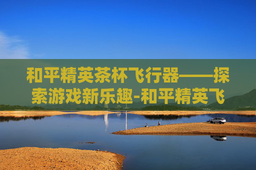 和平精英茶杯飞行器——探索游戏新乐趣-和平精英飞机杯