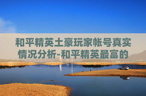和平精英土豪玩家帐号真实情况分析-和平精英最富的账号