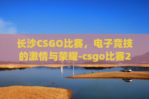 长沙CSGO比赛，电子竞技的激情与荣耀-csgo比赛2022