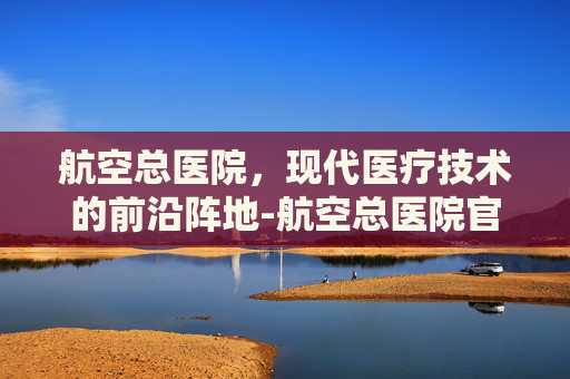 航空总医院，现代医疗技术的前沿阵地-航空总医院官网