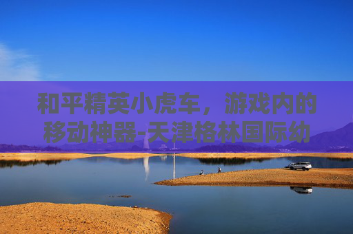 和平精英小虎车，游戏内的移动神器-天津格林国际幼儿园学费