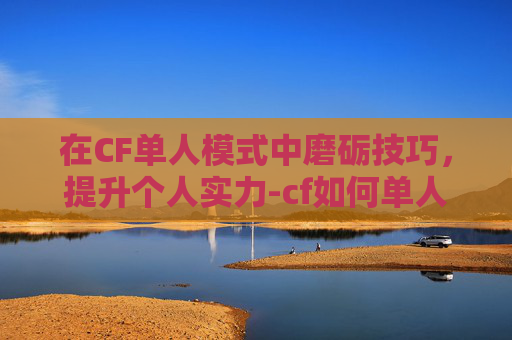在CF单人模式中磨砺技巧，提升个人实力-cf如何单人开始游戏
