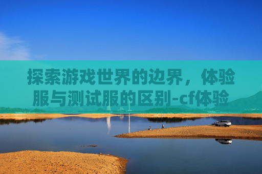 探索游戏世界的边界，体验服与测试服的区别-cf体验服和测试服区别大吗