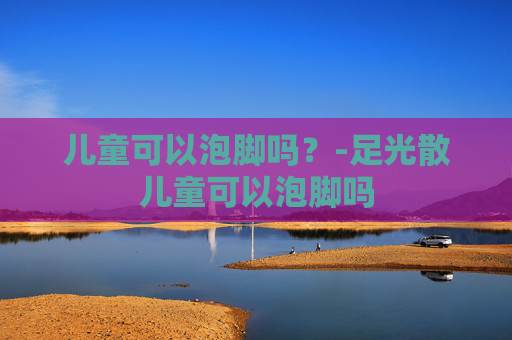 儿童可以泡脚吗？-足光散儿童可以泡脚吗