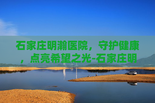 石家庄明瀚医院，守护健康，点亮希望之光-石家庄明瀚医院简介