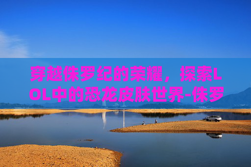 穿越侏罗纪的荣耀，探索LOL中的恐龙皮肤世界-侏罗纪公园恐龙皮套