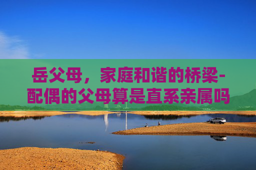 岳父母，家庭和谐的桥梁-配偶的父母算是直系亲属吗