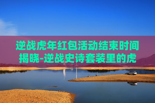 逆战虎年红包活动结束时间揭晓-逆战史诗套装里的虎年礼包有什么东西