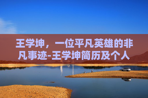 王学坤，一位平凡英雄的非凡事迹-王学坤简历及个人资料