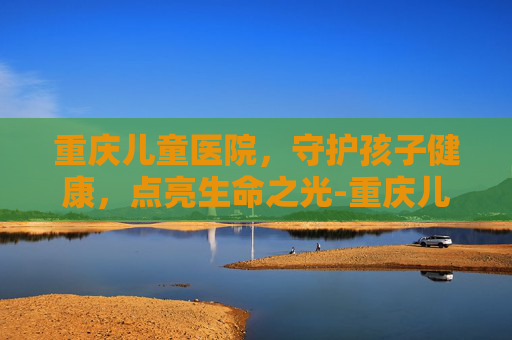 重庆儿童医院，守护孩子健康，点亮生命之光-重庆儿童医院预约挂号