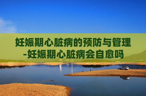 妊娠期心脏病的预防与管理-妊娠期心脏病会自愈吗