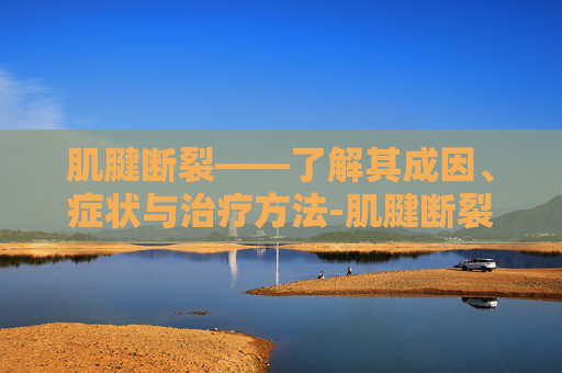 肌腱断裂——了解其成因、症状与治疗方法-肌腱断裂后如何康复