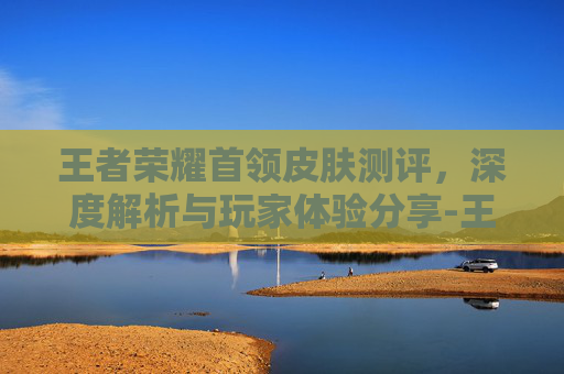 王者荣耀首领皮肤测评，深度解析与玩家体验分享-王者荣耀首领皮肤测评图片