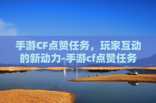 手游CF点赞任务，玩家互动的新动力-手游cf点赞任务在哪