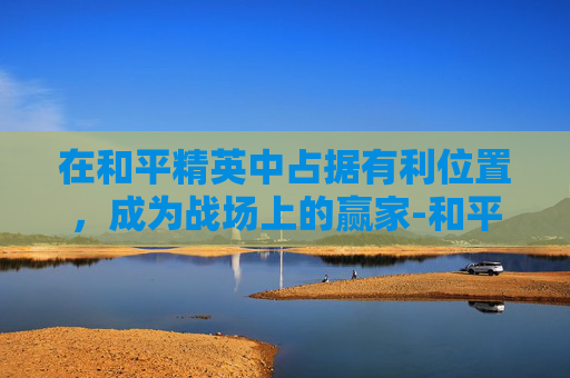 在和平精英中占据有利位置，成为战场上的赢家-和平精英都有什么位置