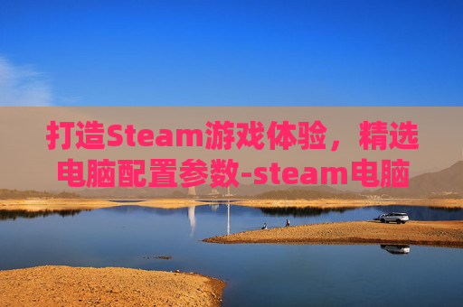 打造Steam游戏体验，精选电脑配置参数-steam电脑配置最低需求