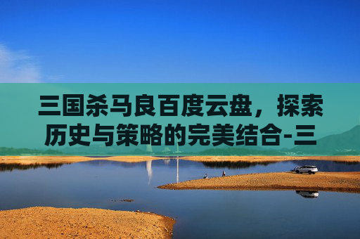 三国杀马良百度云盘，探索历史与策略的完美结合-三国杀移动版马良