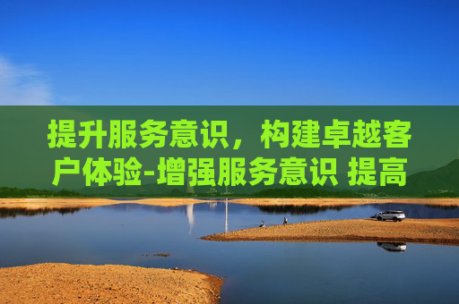 提升服务意识，构建卓越客户体验-增强服务意识 提高服务能力